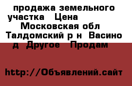 продажа земельного участка › Цена ­ 600 000 - Московская обл., Талдомский р-н, Васино д. Другое » Продам   